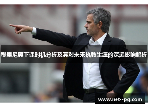 穆里尼奥下课时机分析及其对未来执教生涯的深远影响解析