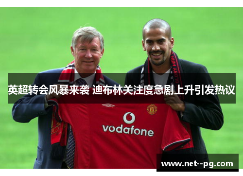 英超转会风暴来袭 迪布林关注度急剧上升引发热议