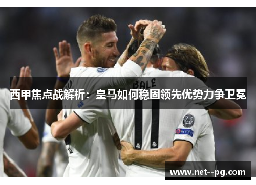 西甲焦点战解析：皇马如何稳固领先优势力争卫冕