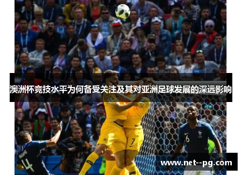 澳洲杯竞技水平为何备受关注及其对亚洲足球发展的深远影响