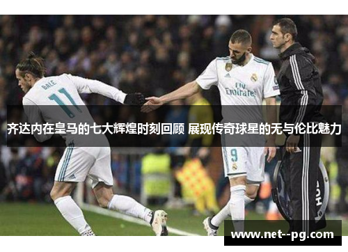 齐达内在皇马的七大辉煌时刻回顾 展现传奇球星的无与伦比魅力