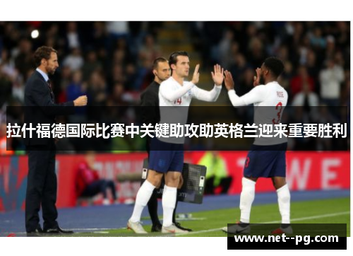 拉什福德国际比赛中关键助攻助英格兰迎来重要胜利