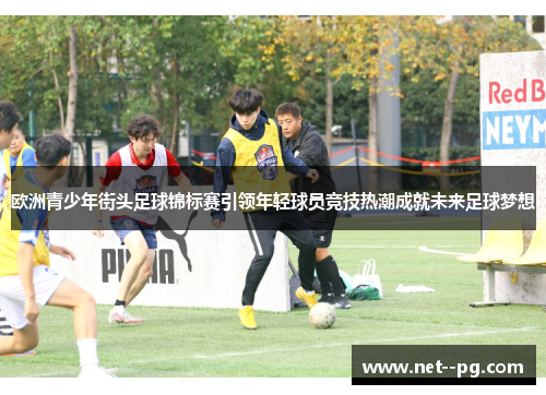 欧洲青少年街头足球锦标赛引领年轻球员竞技热潮成就未来足球梦想
