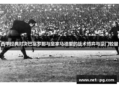西甲经典对决巴塞罗那与皇家马德里的战术博弈与豪门较量