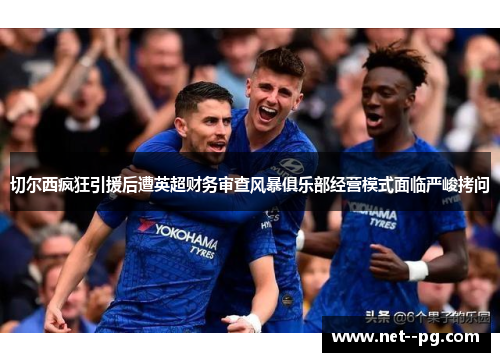 切尔西疯狂引援后遭英超财务审查风暴俱乐部经营模式面临严峻拷问