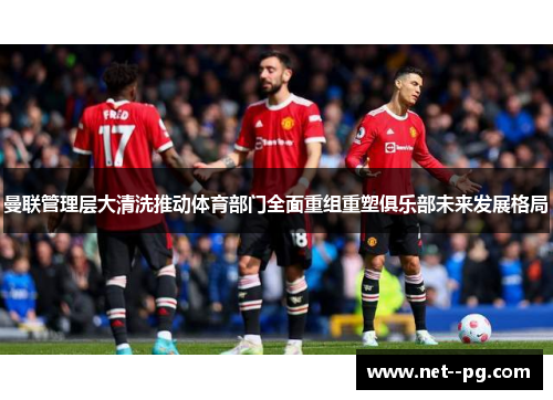 曼联管理层大清洗推动体育部门全面重组重塑俱乐部未来发展格局