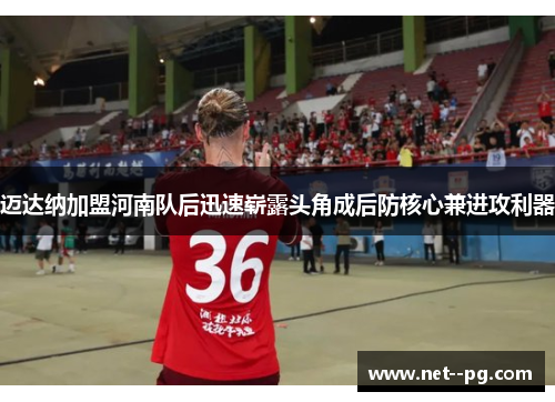 迈达纳加盟河南队后迅速崭露头角成后防核心兼进攻利器
