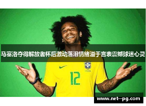 马塞洛夺得解放者杯后激动落泪情绪溢于言表震撼球迷心灵