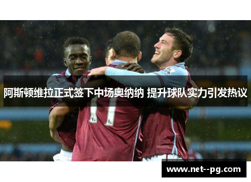 阿斯顿维拉正式签下中场奥纳纳 提升球队实力引发热议 阿斯顿维拉正式签下中场奥纳纳 提升球队实力引发热议