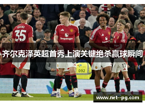 齐尔克泽英超首秀上演关键绝杀赢球瞬间