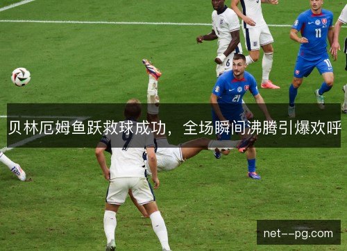 贝林厄姆鱼跃救球成功，全场瞬间沸腾引爆欢呼