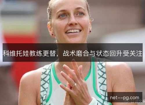 科维托娃教练更替，战术磨合与状态回升受关注