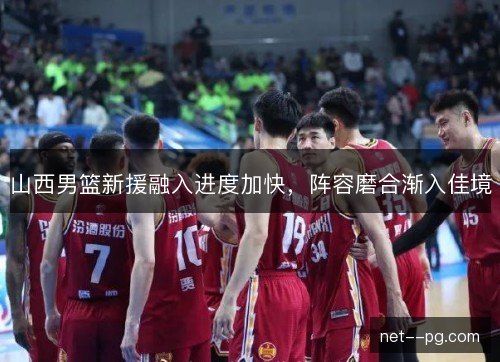 山西男篮新援融入进度加快，阵容磨合渐入佳境