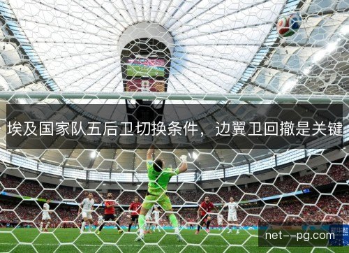 埃及国家队五后卫切换条件，边翼卫回撤是关键
