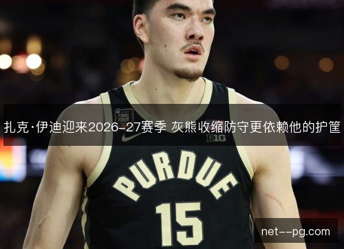扎克·伊迪迎来2026-27赛季 灰熊收缩防守更依赖他的护筐
